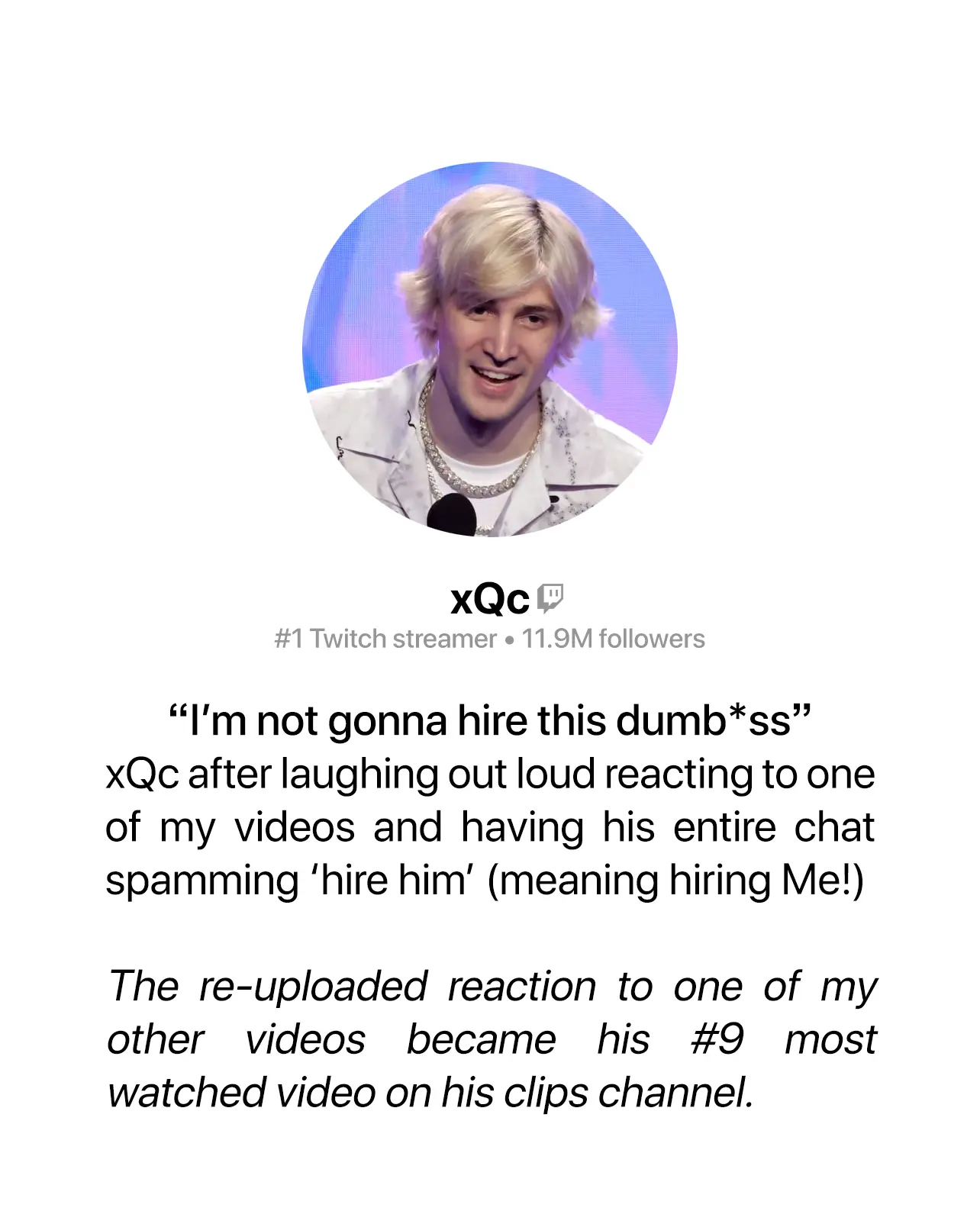 Photo of Twitch streamer xQc, 11.9 million followers, below there is text saying '“I’m not gonna hire this dumb*ss” xQc after laughing out loud reacting to one of my videos and having his entire chat spamming ‘hire him’ (meaning hire Me!) The reuploaded reaction to my video became the #9 most watched video on his official clips channel.'